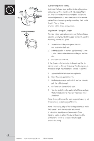 Lubrication (calliper brakes)
Lubricate the brake lever and the brake calliper pivot
at least every three months with 2-3 drops of light
oil. This will help to limit wear and tear and ensure
smooth operation. At least every six months remove
cables from their casings and grease along their entire
length. Prior to fitting
any new cable, always apply grease.
Adjustment – Sidepull Callipers
To make minor brake adjustments use the barrel cable
adjuster, usually found at the upper cable arm. Use the
following outline as a guide.
1.	 Squeeze the brake pads against the rim
and loosen the lock nut.
2.	 Set the adjuster so there is approximately 1.5mm
- 2mm clearance between the brake pad and the
rim.
3.	 Re-fasten the lock nut.
If the clearance between the brake pad and the rim
cannot be set to 2mm or less using the above process,
the cable length may need to be altered. To do this:
1.	 Screw the barrel adjuster in completely.
2.	 Press the pads against the rim.
3.	 Un-fasten the cable anchor bolt and use pliers to
pull the cable through.
4.	 Re-fasten the cable anchor bolt.
5.	 Test the brake lever by applying full force, and use
the barrel adjuster to make any necessary minor
alterations.
Note: A screwdriver can be used on some brakes to set
the clearance on both sides of the rim.
Note: The leading edge of the brake pads should make
first contact with the rim when adjustment
is complete. Special curved washers are fitted
to some brakes to allow this, but on base models
a little force needs to be applied to the pad
and its mounting.
44
APOM0518	 Apollo Bicycle Company Pty. Ltd.	 ABN: 60 001 914 469
 