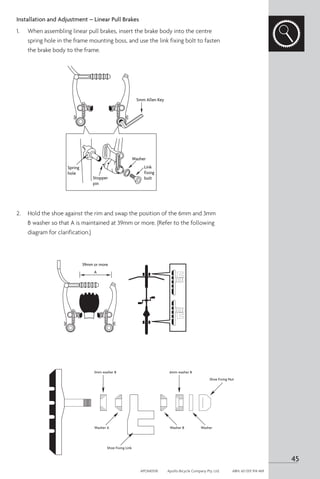Installation and Adjustment – Linear Pull Brakes
1. 	 When assembling linear pull brakes, insert the brake body into the centre
spring hole in the frame mounting boss, and use the link fixing bolt to fasten
the brake body to the frame.
2. 	 Hold the shoe against the rim and swap the position of the 6mm and 3mm
B washer so that A is maintained at 39mm or more. (Refer to the following
diagram for clarification.)
5mm Allen Key
Spring
hole
Stopper
pin
39mm or more
A
Washer
Link
fixing
bolt
3mm washer B 6mm washer B
Washer A Washer B Washer
Shoe Fixing Link
Shoe Fixing Nut
len Key
39mm or more
A
k
ng
t
45
APOM0518	 Apollo Bicycle Company Pty. Ltd.	 ABN: 60 001 914 469
 