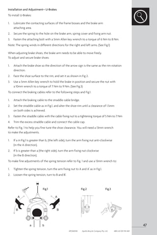 Installation and Adjustment– U-Brakes
To install U-Brakes:
1. 	 Lubricate the contacting surfaces of the frame bosses and the brake arm
attaching area.
2. 	 Secure the spring to the hole on the brake arm, spring cover and fixing arm nut.
3.	 Fasten the attaching bolt with a 5mm Allen key wrench to a torque of 6 Nm to 8 Nm.
Note: The spring winds in different directions for the right and left arms. (See Fig.1)
When adjusting brake shoes, the brake arm needs to be able to move freely.
To adjust and secure brake shoes:
1. 	 Attach the brake shoe so the direction of the arrow sign is the same as the rim rotation
direction.
2.	 Face the shoe surface to the rim, and set it as shown in Fig 2.
3. 	 Use a 5mm Allen key wrench to hold the brake in position and secure the nut with
a 10mm wrench to a torque of 7 Nm to 9 Nm. (See Fig.3)
To connect the braking cables refer to the following steps and Fig.1.
1. 	 Attach the braking cable to the straddle cable bridge.
2. 	 Set the straddle cable as in Fig.1, and alter the shoe-rim until a clearance of 1.5mm
on both sides is achieved.
3. 	 Fasten the straddle cable with the cable fixing nut to a tightening torque of 5 Nm to 7 Nm
4. 	 Trim the excess straddle cable and connect the cable cap.
Refer to Fig. 1 to help you fine tune the shoe clearance. You will need a 13mm wrench
to make the adjustments.
1. 	 If a in Fig.1 is greater than b, (the left side), turn the arm fixing nut anti-clockwise
(in the A direction).
2.	 If b is greater than a (the right side), turn the arm fixing nut clockwise
(in the B direction).
To make fine adjustments of the spring tension refer to Fig. 1 and use a 13mm wrench to:
1. 	 Tighten the spring tension, turn the arm fixing nut to A and A’ as in Fig.1.
2. 	 Loosen the spring tension, turn to B and B’.
Fig.1 Fig.2 Fig.3
47
APOM0518	 Apollo Bicycle Company Pty. Ltd.	 ABN: 60 001 914 469
 