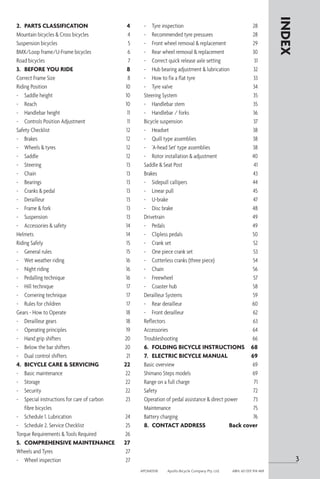 2.	 PARTS CLASSIFICATION	 4
Mountain bicycles & Cross bicycles 	 4
Suspension bicycles	 5
BMX/Loop frame/U-Frame bicycles	 6
Road bicycles 	 7
3.	 BEFORE YOU RIDE	 8
Correct Frame Size	 8
Riding Position	 10
-	 Saddle height	 10
-	 Reach	 10
-	 Handlebar height	 11
-	 Controls Position Adjustment	 11
Safety Checklist	 12
-	 Brakes	 12
-	 Wheels & tyres	 12
-	 Saddle	 12
-	 Steering	 13
-	 Chain	 13
-	 Bearings	 13
-	 Cranks & pedal	 13
-	 Derailleur	 13
-	 Frame & fork	 13
-	 Suspension	 13
-	 Accessories & safety	 14
Helmets	 14
Riding Safely	 15
-	 General rules	 15
-	 Wet weather riding	 16
-	 Night riding	 16
-	 Pedalling technique	 16
-	 Hill technique	 17
-	 Cornering technique	 17
-	 Rules for children	 17
Gears - How to Operate	 18
-	 Derailleur gears	 18
-	 Operating principles	 19
-	 Hand grip shifters	 20
-	 Below the bar shifters	 20
-	 Dual control shifters	 21
4.	 BICYCLE CARE & SERVICING	 22
-	 Basic maintenance	 22
-	 Storage	 22
-	 Security	 22
-	 Special instructions for care of carbon	 23
	 fibre bicycles
-	 Schedule 1. Lubrication	 24
-	 Schedule 2. Service Checklist	 25
Torque Requirements & Tools Required	 26
5.	 COMPREHENSIVE MAINTENANCE	 27
Wheels and Tyres	 27
-	 Wheel inspection	 27
INDEX
-	 Tyre inspection	 28
-	 Recommended tyre pressures	 28
-	 Front wheel removal & replacement	 29
-	 Rear wheel removal & replacement	 30
-	 Correct quick release axle setting	 31
-	 Hub bearing adjustment & lubrication	 32
-	 How to fix a flat tyre	 33
-	 Tyre valve	 34
Steering System	 35
-	 Handlebar stem	 35
-	 Handlebar / forks	 36
Bicycle suspension	 37
-	 Headset	 38
-	 Quill type assemblies	 38
- 	 'A-head Set' type assemblies	 38
-	 Rotor installation & adjustment	 40
Saddle & Seat Post	 41
Brakes	 43
-	 Sidepull callipers	 44
-	 Linear pull	 45
-	 U-brake	 47
-	 Disc brake	 48
Drivetrain	 49
-	 Pedals	 49
- 	 Clipless pedals	 50
-	 Crank set	 52
-	 One piece crank set	 53
-	 Cotterless cranks (three piece) 	 54
-	 Chain	 56
-	 Freewheel	 57
-	 Coaster hub	 58
Derailleur Systems	 59
-	 Rear derailleur	 60
-	 Front derailleur	 62
Reflectors	 63
Accessories	 64
Troubleshooting	 66
6.	 FOLDING BICYCLE INSTRUCTIONS	 68
7. 	 ELECTRIC BICYCLE MANUAL	 69
Basic overview 	 69
Shimano Steps models	 69
Range on a full charge	 71
Safety	 72
Operation of pedal assistance & direct power 	 73
Maintenance	 75
Battery charging	 76
8.	 CONTACT ADDRESS	 Back cover
3
APOM0518	 Apollo Bicycle Company Pty. Ltd.	 ABN: 60 001 914 469
 