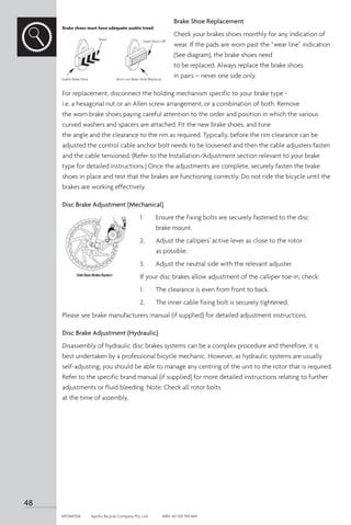 Brake Shoe Replacement
Check your brakes shoes monthly for any indication of
wear. If the pads are worn past the “wear line” indication
(See diagram), the brake shoes need
to be replaced. Always replace the brake shoes
in pairs – never one side only.
For replacement, disconnect the holding mechanism specific to your brake type -
i.e. a hexagonal nut or an Allen screw arrangement, or a combination of both. Remove
the worn brake shoes paying careful attention to the order and position in which the various
curved washers and spacers are attached. Fit the new brake shoes, and tune
the angle and the clearance to the rim as required. Typically, before the rim clearance can be
adjusted the control cable anchor bolt needs to be loosened and then the cable adjusters fasten
and the cable tensioned. (Refer to the Installation/Adjustment section relevant to your brake
type for detailed instructions.) Once the adjustments are complete, securely fasten the brake
shoes in place and test that the brakes are functioning correctly. Do not ride the bicycle until the
brakes are working effectively.
Disc Brake Adjustment (Mechanical)
1.	 Ensure the fixing bolts are securely fastened to the disc
	 brake mount.
2.	 Adjust the callipers’ active lever as close to the rotor
	 as possible.
3.	 Adjust the neutral side with the relevant adjuster.
If your disc brakes allow adjustment of the calliper toe-in, check:
1.	 The clearance is even from front to back.
2.	 The inner cable fixing bolt is securely tightened.
Please see brake manufacturers manual (if supplied) for detailed adjustment instructions.
Disc Brake Adjustment (Hydraulic)
Disassembly of hydraulic disc brakes systems can be a complex procedure and therefore, it is
best undertaken by a professional bicycle mechanic. However, as hydraulic systems are usually
self-adjusting, you should be able to manage any centring of the unit to the rotor that is required.
Refer to the specific brand manual (if supplied) for more detailed instructions relating to further
adjustments or fluid bleeding. Note: Check all rotor bolts
at the time of assembly.
Tread
Usable Brake Shoe Worn out Brake Shoe (Replace)
Tread Worn Off
Brake shoes must have adequate usable tread
48
APOM0518	 Apollo Bicycle Company Pty. Ltd.	 ABN: 60 001 914 469
 