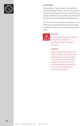 Clipless Pedals
Clipless pedals or “step-in-pedals” are designed for
maximum pedalling efficiency. The rider wears specific
cycling shoes with a plate on the sole which clicks into
a spring-loaded fixture on the pedal. This maintains the
cyclist’s foot in the most effective pedalling position.
The amount of force required to clip the foot in an out
of the pedal can be adjusted on many clipless pedals.
For further instruction on how to do this consult your
dealer.
WARNING:
Clipless pedals should only be used with
shoes specifically made to fit
the make and model of the pedal
being used.
WARNING:
Clipless pedals require a certain level
of skill to operate safely. Riders should
repeatedly practice using such pedals
in areas free from traffic, hazards or
obstacles, until operation becomes
a reflex action. Failure to do so could
result in the cyclist losing control
of the bicycle and falling.
50
APOM0518	 Apollo Bicycle Company Pty. Ltd.	 ABN: 60 001 914 469
 
