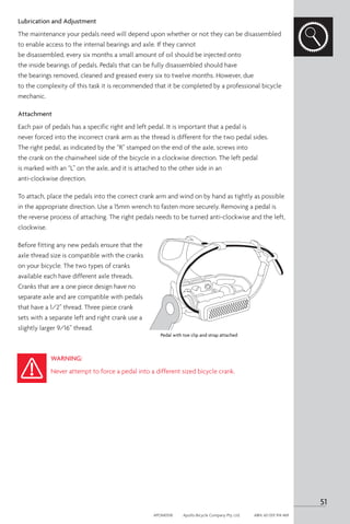 Lubrication and Adjustment
The maintenance your pedals need will depend upon whether or not they can be disassembled
to enable access to the internal bearings and axle. If they cannot
be disassembled, every six months a small amount of oil should be injected onto
the inside bearings of pedals. Pedals that can be fully disassembled should have
the bearings removed, cleaned and greased every six to twelve months. However, due
to the complexity of this task it is recommended that it be completed by a professional bicycle
mechanic.
Attachment
Each pair of pedals has a specific right and left pedal. It is important that a pedal is
never forced into the incorrect crank arm as the thread is different for the two pedal sides.
The right pedal, as indicated by the “R” stamped on the end of the axle, screws into
the crank on the chainwheel side of the bicycle in a clockwise direction. The left pedal
is marked with an “L” on the axle, and it is attached to the other side in an
anti-clockwise direction.
To attach, place the pedals into the correct crank arm and wind on by hand as tightly as possible
in the appropriate direction. Use a 15mm wrench to fasten more securely. Removing a pedal is
the reverse process of attaching. The right pedals needs to be turned anti-clockwise and the left,
clockwise.
Before fitting any new pedals ensure that the
axle thread size is compatible with the cranks
on your bicycle. The two types of cranks
available each have different axle threads.
Cranks that are a one piece design have no
separate axle and are compatible with pedals
that have a 1/2” thread. Three piece crank
sets with a separate left and right crank use a
slightly larger 9/16” thread.
WARNING:
Never attempt to force a pedal into a different sized bicycle crank.
Pedal with toe clip and strap attached
51
APOM0518	 Apollo Bicycle Company Pty. Ltd.	 ABN: 60 001 914 469
 