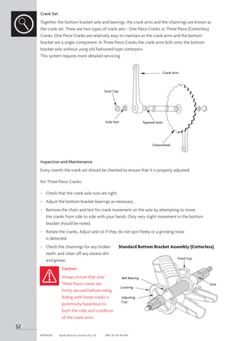 Crank Set
Together the bottom bracket axle and bearings, the crank arms and the chainrings are known as
the crank set. There are two types of crank sets - One Piece Cranks or Three Piece (Cotterless)
Cranks. One Piece Cranks are relatively easy to maintain as the crank arms and the bottom
bracket are a single component. In Three Piece Cranks the crank arms bolt onto the bottom
bracket axle without using old fashioned type cotterpins.
This system requires more detailed servicing.
Inspection and Maintenance
Every month the crank set should be checked to ensure that it is properly adjusted.
For Three Piece Cranks:
-	 Check that the crank axle nuts are tight.
-	 Adjust the bottom bracket bearings as necessary.
-	 Remove the chain and test for crank movement on the axle by attempting to move
the cranks from side to side with your hands. Only very slight movement in the bottom
bracket should be noted.
-	 Rotate the cranks. Adjust and oil if they do not spin freely or a grinding noise
is detected.
-	 Check the chainrings for any broken
teeth, and clean off any excess dirt
and grease.
Caution:
Always ensure that your
Three Piece cranks are
firmly secured before riding.
Riding with loose cranks is
potentially hazardous to
both the rider and condition
of the crank arms.
Dust Cap
Axle Nut
Crank Arm
Tapered Axle
Chainwheel
Ball Bearing
Lockring
Fixed Cup
Axle
Adjusting
Cup
Standard Bottom Bracket Assembly (Cotterless)
52
APOM0518	 Apollo Bicycle Company Pty. Ltd.	 ABN: 60 001 914 469
 