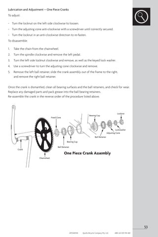 Lubrication and Adjustment – One Piece Cranks
To adjust:
-	 Turn the locknut on the left side clockwise to loosen.
-	 Turn the adjusting cone anti-clockwise with a screwdriver until correctly secured.
-	 Turn the locknut in an anti-clockwise direction to re-fasten.
To disassemble:
1. 	 Take the chain from the chainwheel.
2. 	 Turn the spindle clockwise and remove the left pedal.
3. 	 Turn the left side locknut clockwise and remove, as well as the keyed lock washer.
4. 	 Use a screwdriver to turn the adjusting cone clockwise and remove.
5. 	 Remove the left ball retainer, slide the crank assembly out of the frame to the right,
and remove the right ball retainer.
Once the crank is dismantled, clean all bearing surfaces and the ball retainers, and check for wear.
Replace any damaged parts and pack grease into the ball bearing retainers.
Re-assemble the crank in the reverse order of the procedure listed above.
Fixed Cone
Crank
Chainwheel
Ball Retainer
Ball Retainer
Bearing Cup
Bearing Cup
Adjusting Cone
Lockwasher
Locknut
One Piece Crank Assembly
53
APOM0518	 Apollo Bicycle Company Pty. Ltd.	 ABN: 60 001 914 469
 