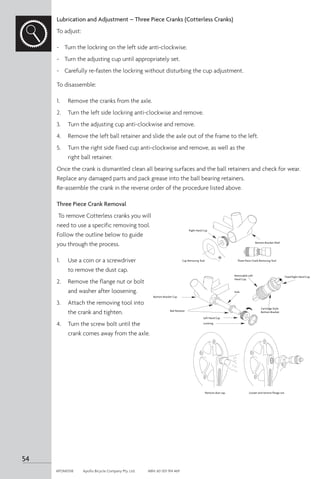 Lubrication and Adjustment – Three Piece Cranks (Cotterless Cranks)
To adjust:
-	 Turn the lockring on the left side anti-clockwise.
-	 Turn the adjusting cup until appropriately set.
-	 Carefully re-fasten the lockring without disturbing the cup adjustment.
To disassemble:
1. 	 Remove the cranks from the axle.
2. 	 Turn the left side lockring anti-clockwise and remove.
3. 	 Turn the adjusting cup anti-clockwise and remove.
4. 	 Remove the left ball retainer and slide the axle out of the frame to the left.
5. 	 Turn the right side fixed cup anti-clockwise and remove, as well as the
right ball retainer.
Once the crank is dismantled clean all bearing surfaces and the ball retainers and check for wear.
Replace any damaged parts and pack grease into the ball bearing retainers.
Re-assemble the crank in the reverse order of the procedure listed above.
Three Piece Crank Removal
To remove Cotterless cranks you will
need to use a specific removing tool.
Follow the outline below to guide
you through the process.
1. 	 Use a coin or a screwdriver
to remove the dust cap.
2. 	 Remove the flange nut or bolt
and washer after loosening.
3. 	 Attach the removing tool into
the crank and tighten.
4. 	 Turn the screw bolt until the
crank comes away from the axle.
Bottom Bracket Shell
Right Hand Cup
Cup Removing Tool Three Piece Crank Removing Tool
Remove dust cap. Loosen and remove flange nut.
Left Hand Cup
Lockring
Bottom Bracket Cup
Ball Retainer
Axle
3
6
Fixed Right Hand Cup
Removable Left
Hand Cup
Cartridge Style
Bottom Bracket
54
APOM0518	 Apollo Bicycle Company Pty. Ltd.	 ABN: 60 001 914 469
 
