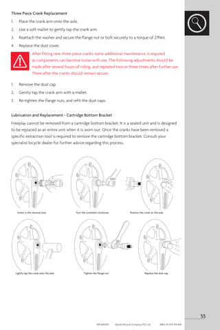 Three Piece Crank Replacement
1. 	 Place the crank arm onto the axle.
2. 	 Use a soft mallet to gently tap the crank arm.
3. 	 Reattach the washer and secure the flange nut or bolt securely to a torque of 27Nm.
4. 	 Replace the dust cover.
After fitting new three piece cranks some additional maintenance is required
as components can become loose with use. The following adjustments should be
made after several hours of riding, and repeated two or three times after further use.
There after the cranks should remain secure.
1. 	 Remove the dust cap.
2. 	 Gently tap the crank arm with a mallet.
3. 	 Re-tighten the flange nuts, and refit the dust caps.
Lubrication and Replacement - Cartridge Bottom Bracket
Freeplay cannot be removed from a cartridge bottom bracket. It is a sealed unit and is designed
to be replaced as an entire unit when it is worn out. Once the cranks have been removed a
specific extraction tool is required to remove the cartridge bottom bracket. Consult your
specialist bicycle dealer for further advice regarding this process.
Position the crank on the axle.
Screw in the removal tool. Turn the screwbolt clockwise.
Tighten the flange nut. Replace the dust cap.
Lightly tap the crank onto the axle.
55
APOM0518	 Apollo Bicycle Company Pty. Ltd.	 ABN: 60 001 914 469
 