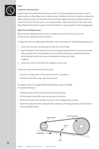 Chain
Inspection and Lubrication
Regular inspection and maintenance of your chain is vital to guard against premature wear. At
least monthly, or after riding in wet, muddy or dusty conditions, the chain should be cleaned and
lightly oiled. Any excess oil should be removed and care taken to ensure the lubricant does not
come into contact with the tyres or rim braking surfaces. Check that all links of the chain move
freely. Replace the chain if it appears stretched, broken or causes problems when changing gears.
Adjustment and Replacement
Note: Fitting or adjusting a chain can be a complex task and one which you may wish
to refer to your specialist bicycle mechanic.
To adjust the chain on single speed freewheel, coaster hub brake or 3-speed hub geared bicycles:
1. 	 Loosen the rear axle nuts (and coaster brake arm clip if fitted).
2.	 Move the wheel in the frame until the chain has approximately 10mm of vertical movement
when checked in the centre between the chainwheel and the rear sprocket. (Moving the
wheel forward loosens the chain and backward movement will make
it tighter.)
3.	 Centre the wheel in the frame and re-tighten the axle nuts.
To remove a chain from one of these bicycles:
-	 Prise off a U-shape plate on the master link with a screwdriver.
-	 Disconnect the chain using a special joining link.
To replace a chain on a single speed freewheel bike, coaster hub brake
or 3-speed hub bicycle:
-	 Thread the chain around the chainwheel and rear sprocket.
-	 Fit the master link into the rollers at each end of the chain.
-	 Position the master link side plate, and slip on the U-shaped snap-on plate.
-	 Ensure the open end of the U-shaped plate is trailing as the link approaches the chainwheel
when pedalling forward.
Rear Sprocket
Pull Up
Front Chainwheel
Straightedge
12mm
56
APOM0518	 Apollo Bicycle Company Pty. Ltd.	 ABN: 60 001 914 469
 