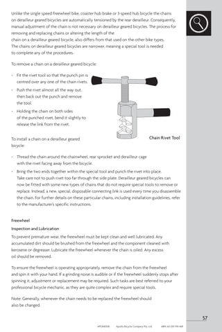 Unlike the single speed freewheel bike, coaster hub brake or 3-speed hub bicycle the chains
on derailleur geared bicycles are automatically tensioned by the rear derailleur. Consequently,
manual adjustment of the chain is not necessary on derailleur geared bicycles. The process for
removing and replacing chains or altering the length of the
chain on a derailleur geared bicycle, also differs from that used on the other bike types.
The chains on derailleur geared bicycles are narrower, meaning a special tool is needed
to complete any of the procedures.
To remove a chain on a derailleur geared bicycle:
-	 Fit the rivet tool so that the punch pin is
centred over any one of the chain rivets.
-	 Push the rivet almost all the way out,
then back out the punch and remove
the tool.
-	 Holding the chain on both sides
of the punched rivet, bend it slightly to
release the link from the rivet.
To install a chain on a derailleur geared
bicycle:
-	 Thread the chain around the chainwheel, rear sprocket and derailleur cage
with the rivet facing away from the bicycle.
-	 Bring the two ends together within the special tool and punch the rivet into place.
Take care not to push rivet too far through the side plate. Derailleur geared bicycles can
now be fitted with some new types of chains that do not require special tools to remove or
replace. Instead, a new, special, disposable connecting link is used every time you disassemble
the chain. For further details on these particular chains, including installation guidelines, refer
to the manufacturer’s specific instructions.
Freewheel
Inspection and Lubrication
To prevent premature wear, the freewheel must be kept clean and well lubricated. Any
accumulated dirt should be brushed from the freewheel and the component cleaned with
kerosene or degreaser. Lubricate the freewheel whenever the chain is oiled. Any excess
oil should be removed.
To ensure the freewheel is operating appropriately, remove the chain from the freewheel
and spin it with your hand. If a grinding noise is audible or if the freewheel suddenly stops after
spinning it, adjustment or replacement may be required. Such tasks are best referred to your
professional bicycle mechanic, as they are quite complex and require special tools.
Note: Generally, whenever the chain needs to be replaced the freewheel should
also be changed.
Chain Rivet Tool
57
APOM0518	 Apollo Bicycle Company Pty. Ltd.	 ABN: 60 001 914 469
 