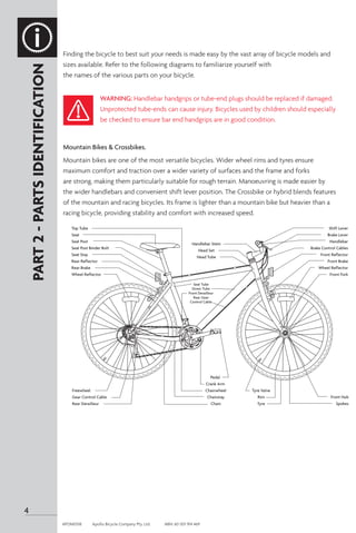 Finding the bicycle to best suit your needs is made easy by the vast array of bicycle models and
sizes available. Refer to the following diagrams to familiarize yourself with
the names of the various parts on your bicycle.
Mountain Bikes & Crossbikes.
Mountain bikes are one of the most versatile bicycles. Wider wheel rims and tyres ensure
maximum comfort and traction over a wider variety of surfaces and the frame and forks
are strong, making them particularly suitable for rough terrain. Manoeuvring is made easier by
the wider handlebars and convenient shift lever position. The Crossbike or hybrid blends features
of the mountain and racing bicycles. Its frame is lighter than a mountain bike but heavier than a
racing bicycle, providing stability and comfort with increased speed.
PART
2
-
PARTS
IDENTIFICATION
Top Tube
Seat
Seat Post
Seat Post Binder Bolt
Seat Stay
Rear Reflector
Rear Brake
Wheel Reflector
Freewheel
Gear Control Cable
Rear Derailleur
Handlebar Stem
Head Set
Head Tube
Pedal
Crank Arm
Chainwheel
Chainstay
Chain
Tyre Valve
Rim
Tyre
Shift Lever
Brake Lever
Handlebar
Brake Control Cables
Front Reflector
Front Brake
Wheel Reflector
Front Fork
Front Hub
Spokes
Seat Tube
Down Tube
Front Derailleur
Rear Gear
Control Cable
WARNING: Handlebar handgrips or tube-end plugs should be replaced if damaged.
Unprotected tube-ends can cause injury. Bicycles used by children should especially
be checked to ensure bar end handgrips are in good condition.
4
APOM0518	 Apollo Bicycle Company Pty. Ltd.	 ABN: 60 001 914 469
 