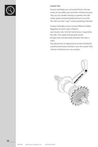 Coaster Hub
Coaster Hub Brakes are commonly fitted in the rear
wheel of many BMX style and other children’s bicycles.
They are very reliable and easy to operate; the rider
simply applies backward pedal pressure to activate.
The rider can then “coast” without pedalling if desired.
Coaster hub brakes come in several different models.
Regardless of which style is fitted to
your bicycle, only minimal maintenance is required by
the rider. The coaster hub sprocket should
be kept clean and lubricated whenever the chain is
oiled.
Any adjustments or replacements are best handled by
a professional bicycle mechanic since the coaster hub’s
internal mechanisms are very complex.
58
APOM0518	 Apollo Bicycle Company Pty. Ltd.	 ABN: 60 001 914 469
 