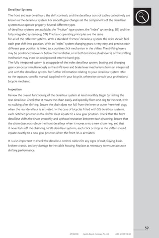 Derailleur Systems
The front and rear derailleurs, the shift controls, and the derailleur control cables collectively are
known as the derailleur system. For smooth gear changes all the components of the derailleur
system must operate properly. Several different types
of derailleur systems are available; the “friction” type system, the “index” system (e.g. SIS) and the
fully integrated system (e.g. STI). The basic operating principles are the same
for all of the different systems. With a standard “friction” derailleur system, the rider should feel
each gear shift into position. With an “index” system changing gears is very easy and precise; each
different gear position is linked to a positive click mechanism in the shifter. The shifting levers
may be positioned above or below the handlebar, or in both locations (dual levers), or the shifting
mechanism may even be incorporated into the hand-grip.
The fully integrated system is an upgrade of the index derailleur system. Braking and changing
gears can occur simultaneously as the shift lever and brake lever mechanisms form an integrated
unit with the derailleur system. For further information relating to your derailleur system refer
to the separate, specific manual supplied with your bicycle, otherwise consult your professional
bicycle mechanic.
Inspection
Review the overall functioning of the derailleur system at least monthly. Begin by testing the
rear derailleur. Check that it moves the chain easily and speedily from one cog to the next, with
no rubbing after shifting. Ensure the chain does not fall from the inner or outer freewheel cogs
when the rear derailleur is activated. In the case of bicycles fitted with SIS derailleur systems,
each notched position in the shifter must equate to a new gear position. Check that the front
derailleur shifts the chain smoothly and without hesitation between each chainring. Ensure that
the chain does not rub on the front derailleur when it moves onto a new chain ring, and that
it never falls off the chainring. In SIS derailleur systems, each click or stop in the shifter should
equate exactly to a new gear position when the front SIS is activated.
It is also important to check the derailleur control cables for any signs of rust, fraying, kinks,
broken strands, and any damage to the cable housing. Replace as necessary to ensure accurate
shifting performance.
59
APOM0518	 Apollo Bicycle Company Pty. Ltd.	 ABN: 60 001 914 469
 