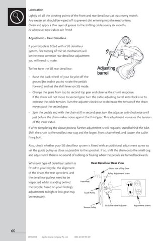 Lubrication
Lightly oil all the pivoting points of the front and rear derailleurs at least every month.
Any excess oil should be wiped off to prevent dirt entering into the mechanisms.
Clean and apply a thin layer of grease to the shifting cables every six months,
or whenever new cables are fitted.
Adjustment – Rear Derailleur
If your bicycle is fitted with a SIS derailleur
system, fine turning of the SIS mechanism will
be the most common rear derailleur adjustment
you will need to make.
To fine tune the SIS rear derailleur:
-	 Raise the back wheel of your bicycle off the
ground (to enable you to rotate the pedals
forward) and set the shift lever on SIS mode.
-	 Change the gears from top to second top gear and observe the chain’s response.
If the chain will not move to second gear, turn the cable adjusting barrel anti-clockwise to
increase the cable tension. Turn the adjuster clockwise to decrease the tension if the chain
moves past the second gear.
-	 Spin the pedals and with the chain still in second gear, turn the adjuster anti-clockwise until
just before the chain makes noise against the third gear. This adjustment increases the tension
of the inner cable.
If after completing the above process further adjustment is still required, stand behind the bike.
Shift the chain to the smallest rear cog and the largest front chainwheel, and loosen the cable
fixing bolt.
Also, check whether your SIS derailleur system is fitted with an additional adjustment screw to
set the guide pulley as close as possible to the sprocket. If so, shift the chain onto the small cog
and adjust until there is no sound of rubbing or fouling when the pedals are turned backwards.
Whatever type of derailleur system is
fitted to your bicycle, the alignment
of the chain, the rear sprockets, and
the derailleur pulleys need to be
inspected whilst standing behind
the bicycle. Based on your findings,
adjustments to high or low gear may
be necessary.
SIS Cable Barrel Adjuster Adjustment Screws
Pulley Adjustment Screw
Tension Pulley
Outer side of Top Gear
Guide Pulley
Freewheel
Rear Derailleur Rear View
60
APOM0518	 Apollo Bicycle Company Pty. Ltd.	 ABN: 60 001 914 469
 