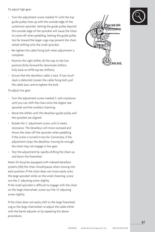 To adjust high gear:
-	 Turn the adjustment screw marked ‘H’ until the top
guide pulley lines up with the outside edge of the
outermost sprocket. Setting the guide pulley beyond
the outside edge of the sprocket will cause the chain
to come off when pedalling. Setting the guide pulley
too far toward the larger cogs may prevent the chain
wheel shifting onto the small sprocket.
-	 Re-tighten the cable fixing bolt when adjustment is
complete.
-	 Position the right shifter all the way to the low
position (fully forward for downtube shifters,
fully back on MTB top bar shifters).
-	 Ensure that the derailleur cable is taut. If too much
slack is detected, loosen the cable fixing bolt, pull
the cable taut, and re-tighten the bolt.
To adjust low gear:
-	 Turn the adjustment screw marked ‘L’ anti-clockwise
until you can shift the chain onto the largest rear
sprocket and the smallest chainring.
-	 Move the shifter until the derailleur guide pulley and
the sprocket are aligned.
-	 Rotate the ‘L’ adjustment screw until it meets
resistance. The derailleur will move outward and
throw the chain off the sprocket when pedalling
if the screw is turned in too far. Conversely, if the
adjustment stops the derailleur moving far enough,
the chain may not engage in low gear.
-	 Test the adjustment by rapidly shifting the chain up
and down the freewheel.
Note: On bicycles equipped with indexed derailleur
systems (SIS) the chain should pause when moving into
each position. If the chain does not move easily onto
the large sprocket while on the small chainring, screw
out the ‘L’ adjusting screw slightly.
If the small sprocket is difficult to engage with the chain
on the large chainwheel, screw out the ‘H’ adjusting
screw slightly.
If the chain does not easily shift to the large freewheel
cog or the large chainwheel, re-adjust the cable either
with the barrel adjuster or by repeating the above
procedures.
61
APOM0518	 Apollo Bicycle Company Pty. Ltd.	 ABN: 60 001 914 469
 