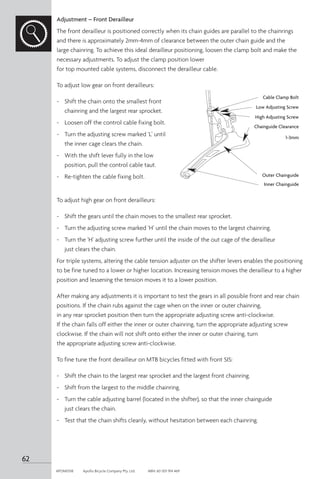 Adjustment – Front Derailleur
The front derailleur is positioned correctly when its chain guides are parallel to the chainrings
and there is approximately 2mm-4mm of clearance between the outer chain guide and the
large chainring. To achieve this ideal derailleur positioning, loosen the clamp bolt and make the
necessary adjustments. To adjust the clamp position lower
for top mounted cable systems, disconnect the derailleur cable.
To adjust low gear on front derailleurs:
-	 Shift the chain onto the smallest front
chainring and the largest rear sprocket.
-	 Loosen off the control cable fixing bolt.
-	 Turn the adjusting screw marked ‘L’ until
the inner cage clears the chain.
-	 With the shift lever fully in the low
position, pull the control cable taut.
-	 Re-tighten the cable fixing bolt.
To adjust high gear on front derailleurs:
-	 Shift the gears until the chain moves to the smallest rear sprocket.
-	 Turn the adjusting screw marked ‘H’ until the chain moves to the largest chainring.
-	 Turn the ‘H’ adjusting screw further until the inside of the out cage of the derailleur
just clears the chain.
For triple systems, altering the cable tension adjuster on the shifter levers enables the positioning
to be fine tuned to a lower or higher location. Increasing tension moves the derailleur to a higher
position and lessening the tension moves it to a lower position.
After making any adjustments it is important to test the gears in all possible front and rear chain
positions. If the chain rubs against the cage when on the inner or outer chainring,
in any rear sprocket position then turn the appropriate adjusting screw anti-clockwise.
If the chain falls off either the inner or outer chainring, turn the appropriate adjusting screw
clockwise. If the chain will not shift onto either the inner or outer chairing, turn
the appropriate adjusting screw anti-clockwise.
To fine tune the front derailleur on MTB bicycles fitted with front SIS:
-	 Shift the chain to the largest rear sprocket and the largest front chainring.
-	 Shift from the largest to the middle chainring.
-	 Turn the cable adjusting barrel (located in the shifter), so that the inner chainguide
just clears the chain.
-	 Test that the chain shifts cleanly, without hesitation between each chainring.
Cable Clamp Bolt
Low Adjusting Screw
High Adjusting Screw
Chainguide Clearance
Outer Chainguide
Inner Chainguide
1-3mm
62
APOM0518	 Apollo Bicycle Company Pty. Ltd.	 ABN: 60 001 914 469
 