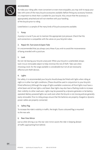 ACCESSORIES
To make your riding safer, more convenient or even more enjoyable, you may wish to equip your
bike with some of the many bicycle accessories available. Before fitting any accessory however,
it is important to check that is suitable for your bicycle. Also, ensure that the accessory is
appropriately attached and will not interfere with your handling
of the bicycle prior to riding.
Listed below is a sample of the many kinds of bicycle accessories available.
1.	 Pump
A pump is crucial if you are to maintain the appropriate tyre pressure. Check that the
end connection is compatible with the valves on your bicycle’s tubes.
2.	 Repair Kit, Tyre Levers  Spare Tube
It is recommended that you always carry these if you wish to avoid the inconvenience
of being stranded with a puncture.
3.	 Lock
Do not risk leaving your bicycle unsecured. When your bicycle is unattended, always
lock it to an immovable object to help minimise the risk of theft. Take care when
choosing a lock, for the range available is considerable but not all are necessarily
effective anti-theft devices.
4.	 Lights
For safety, it is recommended your bicycle should always be fitted with lights when riding at
night or in other low light conditions. (These should be used in conjunction to your bicycle’s
fitted reflectors.) Although the range of lights available is extensive, all front lights must have a
white beam and all rear lights a red beam. Rear lights may also have a flashing mode to increase
their visibility to other road users. Lights may be powered by a dynamo generator or be battery
operated. Battery powered lights can work even when the bicycle is not moving and are generally
easily removable. Prior to riding always ensure that the batteries are properly charged or dynamo
power cables are properly connected.
5.	 Safety Flag
To increase the rider’s visibility in traffic, the bright, fluoro coloured flag is mounted
to the rear axle.
6.	 Rear View Mirror
Just as when driving a car, the rear view mirror assists the rider in keeping abreast
of traffic approaching from behind.
64
APOM0518	 Apollo Bicycle Company Pty. Ltd.	 ABN: 60 001 914 469
 