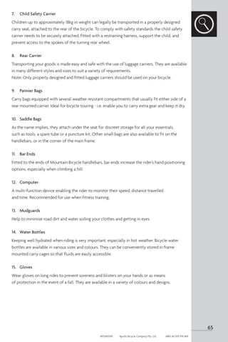7.	 Child Safety Carrier
Children up to approximately 18kg in weight can legally be transported in a properly designed
carry seat, attached to the rear of the bicycle. To comply with safety standards the child safety
carrier needs to be securely attached, fitted with a restraining harness, support the child, and
prevent access to the spokes of the turning rear wheel.
8.	 Rear Carrier
Transporting your goods is made easy and safe with the use of luggage carriers. They are available
in many different styles and sizes to suit a variety of requirements.
Note: Only properly designed and fitted luggage carriers should be used on your bicycle.
9.	 Pannier Bags
Carry bags equipped with several weather resistant compartments that usually fit either side of a
rear mounted carrier. Ideal for bicycle touring - i.e. enable you to carry extra gear and keep it dry.
10.	 Saddle Bags
As the name implies, they attach under the seat for discreet storage for all your essentials,
such as tools, a spare tube or a puncture kit. Other small bags are also available to fit on the
handlebars, or in the corner of the main frame.
11.	 Bar Ends
Fitted to the ends of Mountain Bicycle handlebars, bar ends increase the rider’s hand positioning
options, especially when climbing a hill.
12.	 Computer
A multi-function device enabling the rider to monitor their speed, distance travelled
and time. Recommended for use when fitness training.
13.	 Mudguards
Help to minimise road dirt and water soiling your clothes and getting in eyes.
14.	 Water Bottles
Keeping well hydrated when riding is very important, especially in hot weather. Bicycle water
bottles are available in various sizes and colours. They can be conveniently stored in frame
mounted carry cages so that fluids are easily accessible.
15.	 Gloves
Wear gloves on long rides to prevent soreness and blisters on your hands or as means
of protection in the event of a fall. They are available in a variety of colours and designs.
65
APOM0518	 Apollo Bicycle Company Pty. Ltd.	 ABN: 60 001 914 469
 