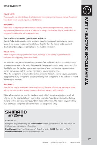 69
APOM0518	 Apollo Bicycle Company Pty. Ltd.	 ABN: 60 001 914 469
PLEASE NOTE:
For Apollo Bicycles featuring the Shimano Steps system, please refer to the links below for
the latest user manuals and information:
User Manuals: http://si.shimano.com/ (Search by series E6000, then filter by UM)
General Information: https://shimano-steps.com
BASIC OVERVIEW
PLEASE NOTE:
This manual is not intended as a detailed user, service, repair or maintenance manual. Please see
your dealer for all service, repairs or maintenance.
IMPORTANT:
Please read all information in this manual carefully for maximum performance, safety, and
enjoyment of your electric bicycle. In addition to being a full-featured bicycle, there is also an
integrated on-board electric power assist unit.
Your new bike provides two types of power assistance:
Electric Pedal Assist provides motor assistance based on your pedaling activity and current
speed. If you choose to operate the right hand throttle, then the electric pedal assist will
deactivate and direct power (controlled by the throttle) will kick in.
PLEASE NOTE:
When using the direct power throttle mode, the range of the battery is greatly reduced
compared to using purely pedal assist mode.
It is important that you understand the operation of each of these two functions. Failure to do
so may cause damage to the motor, battery pack, charging unit or other major components. You
should also read the standard bicycle parts operation of your new bike that comes with this
owners manual, especially if you have not ridden a bicycle for some time.
While the components of this model may look similar to those of a normal bicycle, you need to
recognise that many components operate differently from components in the past due to recent
technological advances.
IMPORTANT:
Your electric bicycle is designed for on-road use only. Extreme off-road use, jumping or racing
will put the user at risk of serious injury and death and warranty will not apply.
Taking a few minutes now to understand your electric bike’s operating procedures which will
help you get the most out of every journey that you make. Please be sure to read the ‘battery
charging’ section before operating your bike’s electrical functions. The electric bicycle’s battery
must be charged completely before the motor can be operated safely.
PART
7
-
ELECTRIC
BICYCLE
MANUAL
 