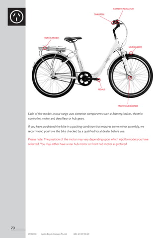 70
APOM0518	 Apollo Bicycle Company Pty. Ltd.	 ABN: 60 001 914 469
Each of the models in our range uses common components such as battery, brakes, throttle,
controller, motor and derailleur or hub gears.
If you have purchased the bike in a packing condition that requires some minor assembly, we
recommend you have the bike checked by a qualified local dealer before use.
Please note: The position of the motor may vary depending upon which Apollo model you have
selected. You may either have a rear hub motor or front hub motor as pictured.
BATTERY INDICATOR
THROTTLE
PEDALS
MUDGUARDS
FRONT HUB MOTOR
REAR CARRIER
 