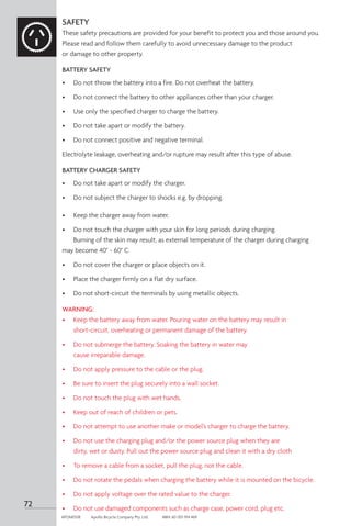 72
APOM0518	 Apollo Bicycle Company Pty. Ltd.	 ABN: 60 001 914 469
SAFETY
These safety precautions are provided for your benefit to protect you and those around you.
Please read and follow them carefully to avoid unnecessary damage to the product
or damage to other property.
BATTERY SAFETY
•	 Do not throw the battery into a fire. Do not overheat the battery.
•	 Do not connect the battery to other appliances other than your charger.
•	 Use only the specified charger to charge the battery.
•	 Do not take apart or modify the battery.
•	 Do not connect positive and negative terminal.
Electrolyte leakage, overheating and/or rupture may result after this type of abuse.
BATTERY CHARGER SAFETY
•	 Do not take apart or modify the charger.
•	 Do not subject the charger to shocks e.g. by dropping.
•	 Keep the charger away from water.
•	 Do not touch the charger with your skin for long periods during charging.
	 Burning of the skin may result, as external temperature of the charger during charging 		
may become 40° ~ 60° C.
•	 Do not cover the charger or place objects on it.
•	 Place the charger firmly on a flat dry surface.
•	 Do not short-circuit the terminals by using metallic objects.
WARNING:
•	 Keep the battery away from water. Pouring water on the battery may result in
	 short-circuit, overheating or permanent damage of the battery.
•	 Do not submerge the battery. Soaking the battery in water may
	 cause irreparable damage.
•	 Do not apply pressure to the cable or the plug.
•	 Be sure to insert the plug securely into a wall socket.
•	 Do not touch the plug with wet hands.
•	 Keep out of reach of children or pets.
•	 Do not attempt to use another make or model’s charger to charge the battery.
•	 Do not use the charging plug and/or the power source plug when they are
	 dirty, wet or dusty. Pull out the power source plug and clean it with a dry cloth
•	 To remove a cable from a socket, pull the plug, not the cable.
•	 Do not rotate the pedals when charging the battery while it is mounted on the bicycle.
•	 Do not apply voltage over the rated value to the charger.
•	 Do not use damaged components such as charge case, power cord, plug etc.
 