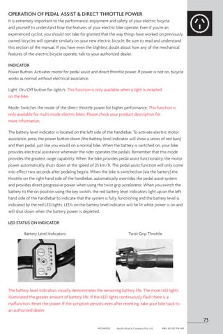 73
APOM0518	 Apollo Bicycle Company Pty. Ltd.	 ABN: 60 001 914 469
OPERATION OF PEDAL ASSIST  DIRECT THROTTLE POWER
It is extremely important to the performance, enjoyment and safety of your electric bicycle
and yourself to understand how the features of your electric bike operate. Even if you’re an
experienced cyclist, you should not take for granted that the way things have worked on previously
owned bicycles will operate similarly on your new electric bicycle. Be sure to read and understand
this section of the manual. If you have even the slightest doubt about how any of the mechanical
features of the electric bicycle operate, talk to your authorized dealer.
INDICATOR
Power Button: Activates motor for pedal assist and direct throttle power. If power is not on, bicycle
works as normal without electrical assistance.
Light: On/Off button for light/s. This function is only available when a light is installed
on the bike.
Mode: Switches the mode of the direct throttle power for higher performance. This function is
only available for multi-mode electric bikes. Please check your product description for
more information.
The battery level indicator is located on the left side of the handlebar. To activate electric motor
assistance, press the power button down (the battery level indicator will show a series of red bars)
and then pedal, just like you would on a normal bike. When the battery is switched on, your bike
provides electrical assistance whenever the rider operates the pedals. Remember that this mode
provides the greatest range capability. When the bike provides pedal assist functionality, the motor
power automatically shuts down at the speed of 25 km/h. The pedal assist function will only come
into effect two seconds after pedaling begins. When the bike is switched on (via the battery) the
throttle on the right hand side of the handlebar, automatically overrides the pedal assist system
and provides direct progressive power when using the twist grip accelerator. When you switch the
battery to the on position using the key switch, the red battery level indicators light up on the left
hand side of the handlebar to indicate that the system is fully functioning and the battery level is
indicated by the red LED lights. LED’s on the battery level indicator will be lit while power is on and
will shut down when the battery power is depleted.
LED STATUS ON INDICATOR
The battery level indicators visually demonstrates the remaining battery life. The more LED lights
illuminated the greater amount of battery life. If the LED lights continuously flash there is a
malfunction. Reset the power. If the symptom persists even after resetting, take your bike back to
an authorised dealer.
Twist Grip Throttle
Battery Level Indicators
 