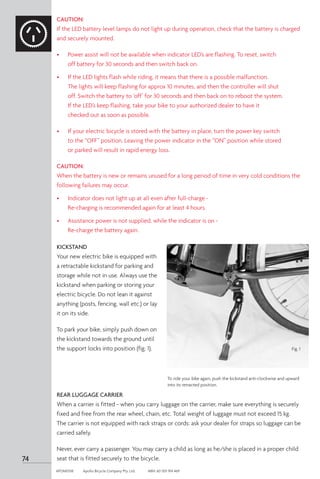 74
APOM0518	 Apollo Bicycle Company Pty. Ltd.	 ABN: 60 001 914 469
CAUTION:
If the LED battery level lamps do not light up during operation, check that the battery is charged
and securely mounted.
•	 Power assist will not be available when indicator LED’s are flashing. To reset, switch 	 	
	 off battery for 30 seconds and then switch back on.
•	 If the LED lights flash while riding, it means that there is a possible malfunction.
	 The lights will keep flashing for approx 10 minutes, and then the controller will shut 		
	 off. Switch the battery to ‘off’ for 30 seconds and then back on to reboot the system. 	
	 If the LED’s keep flashing, take your bike to your authorized dealer to have it
	 checked out as soon as possible.
•	 If your electric bicycle is stored with the battery in place, turn the power key switch 		
	 to the “OFF” position. Leaving the power indicator in the “ON” position while stored 		
	 or parked will result in rapid energy loss.
CAUTION:
When the battery is new or remains unused for a long period of time in very cold conditions the
following failures may occur.
•	 Indicator does not light up at all even after full-charge -
	 Re-charging is recommended again for at least 4 hours.
•	 Assistance power is not supplied, while the indicator is on -
	 Re-charge the battery again.
REAR LUGGAGE CARRIER
When a carrier is fitted - when you carry luggage on the carrier, make sure everything is securely
fixed and free from the rear wheel, chain, etc. Total weight of luggage must not exceed 15 kg.
The carrier is not equipped with rack straps or cords: ask your dealer for straps so luggage can be
carried safely.
Never, ever carry a passenger. You may carry a child as long as he/she is placed in a proper child
seat that is fitted securely to the bicycle.
To ride your bike again, push the kickstand anti-clockwise and upward
into its retracted position.
KICKSTAND
Your new electric bike is equipped with
a retractable kickstand for parking and
storage while not in use. Always use the
kickstand when parking or storing your
electric bicycle. Do not lean it against
anything (posts, fencing, wall etc.) or lay
it on its side.
To park your bike, simply push down on
the kickstand towards the ground until
the support locks into position (fig. 1). Fig. 1
 