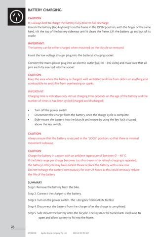 76
APOM0518	 Apollo Bicycle Company Pty. Ltd.	 ABN: 60 001 914 469
BATTERY CHARGING
CAUTION:
It is always best to charge the battery fully prior to full discharge.
Unlock the battery (top keyhole) from the frame in the OPEN position, with the finger of the same
hand, tilt the top of the battery sideways until it clears the frame. Lift the battery up and out of its
cradle
IMPORTANT:
The battery can be either charged when mounted on the bicycle or removed.
Insert the low voltage charger plug into the battery’s charging socket.
Connect the mains power plug into an electric outlet (AC 110 ~ 240 volts) and make sure that all
pins are fully inserted into the socket.
CAUTION:
Keep the area where the battery is charged, well ventilated and free from debris or anything else
combustible to avoid fire from overheating or sparks.
IMPORTANT:
Charging time is indicative only. Actual charging time depends on the age of the battery and the
number of times is has been cycled (charged and discharged)
•	 Turn off the power switch.
•	 Disconnect the charger from the battery, once the charge cycle is complete
•	 Side-mount the battery into the bicycle and secure by using the key lock situated
	 above the key switch.
CAUTION:
Always ensure that the battery is secured in the “LOCK” position, so that there is minimal
movement sideways.
CAUTION:
Charge the battery in a room with an ambient teperature of between 0° ~ 40° C.
If the bike’s range per charge becomes too short even after refresh charging is repeated,
the battery’s lifecycle may have ended. Please replace the battery with a new one
Do not recharge the battery continuously for over 24 hours as this could seriously reduce
the life of the battery.
SUMMARY
Step 1. 
Remove the battery from the bike.
Step 2. Connect the charger to the battery.
Step 3. Turn on the power switch. The LED goes from GREEN to RED.
Step 4. Disconnect the battery from the charger after the charge is completed.
Step 5. Side-mount the battery onto the bicycle. The key must be turned anti-clockwise to 	
	 open and allow battery to fit into the frame.
 