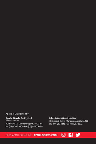APOLLOBIKES.COM
FIND APOLLO ONLINE
Apollo Bicycle Co. Pty. Ltd.
ABN: 60001 914 469
PO Box 4572, Dandenong Sth, VIC 3164
Ph: (03) 9700 9400 Fax: (03) 9700 9499
Bikes International Limited
38 Airpark Drive, Mangere, Auckland, NZ
Ph: (09) 267 1245 Fax: (09) 267 3032
Apollo is Distributed by
 