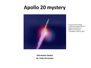 Apollo 20 mystery

                           Frame from the footage
                           <<APOLLO 20 Legacy liftoff of
                           Apollo 20 sauterne 5>>,
                           added on YouTube by
                           "retiredafb" on April 9, 2007




     Informative Speech
     By: Vicky Hernandez
 