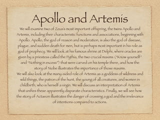 Apollo and Artemis
We will examine two of Zeus’s most important offspring, the twins Apollo and
Artemis, including their characteristic functions and associations, beginning with
Apollo. Apollo, the god of reason and moderation, is also the god of disease,
plague, and sudden death for men, but is perhaps most important in his role as
god of prophecy. We will look at his famous shrine at Delphi, where oracles are
given by a priestess called the Pythia, the two crucial maxims (“Know yourself”
and “Nothing in excess”) that were carved on his temple there, and how the
story of Niobe illustrates the importance of those maxims.
We will also look at the many-sided role of Artemis as a goddess of wildness and
wild things, the patron of the hunt, the young of all creatures, and women in
childbirth, who is herself a virgin. We will discuss an interpretation of Artemis
that unifies these apparently disparate characteristics. Finally, we will see how
the story of Actaeon illustrates the danger of crossing a god and the irrelevance
of intentions compared to actions.
 