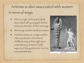 Artemis is also associated wtih women
in several ways.
She is a virgin and is particularly
associated with young girls before
and up to the time of their marriage.
She brings sudden death to women.
Artemis’s status as a virgin and her
role as protector of women in
childbirth may at first sight seem
contradictory; however, both
aspects of the goddess tie in to her
essential wildness.
 