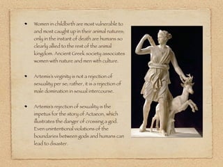 Women in childbirth are most vulnerable to
and most caught up in their animal natures;
only in the instant of death are humans so
clearly allied to the rest of the animal
kingdom. Ancient Greek society associates
women with nature and men with culture.
Artemis’s virginity is not a rejection of
sexuality per se; rather, it is a rejection of
male domination in sexual intercourse.
Artemis’s rejection of sexuality is the
impetus for the story of Actaeon, which
illustrates the danger of crossing a god.
Even unintentional violations of the
boundaries between gods and humans can
lead to disaster.
 