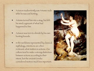 Actaeon inadvertently saw Artemis nude
while he was out hunting.
Artemis turned him into a stag, but left
his mind cognizant of what had
happened to him.
Actaeon was torn to shreds by his own
hunting hounds.
In the worldview represented by classical
mythology, intentions are often
irrelevant; what matters is actions. Our
culture tend to make a strong distinction
between actions according to their
intent, but the ancient Greeks
considered motives much less important.
 