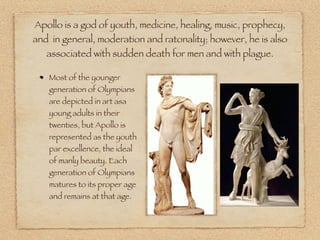 Apollo is a god of youth, medicine, healing, music, prophecy,
and in general, moderation and ratonality; however, he is also
associated with sudden death for men and with plague.
Most of the younger
generation of Olympians
are depicted in art asa
young adults in their
twenties, but Apollo is
represented as the youth
par excellence, the ideal
of manly beauty. Each
generation of Olympians
matures to its proper age
and remains at that age.
 