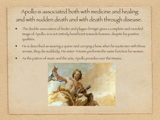 Apollo is associated both with medicine and healing
and with sudden death and with death through disease.
The double association of healer and plague-bringer gives a complete and rounded
image of Apollo; is is not entirely beneficent towards humans, despite his positive
qualities.
He is described as wearing a quiver and carrying a bow; when he soots men with these
arrows, they die suddenly. His sister Artemis performs the same function for women.
As the patron of music and the arts, Apollo presides over the Muses.
 