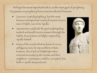 Perhaps his most important role is as the main god of prophecy.
He passes on prophecy from Zeus to selected humans.
Zeus too controls prophecy, but the most
famous and important oracle of ancient Greece
was in Delphi, sacred to Apollo.
Questioners could ask the god anything they
wanted and would receive answers through the
Pythia, his priestess at Delphi, inspired by
Apollo himself.
Many of the oracles that we know of are so
ambiguous as to be impossible to refute;
however, the oracle at Delphi was taken
extremel seriously by the Greeks and their
neighbors. A priestess could be corrupted, but
faith in Apollo was profound.
 