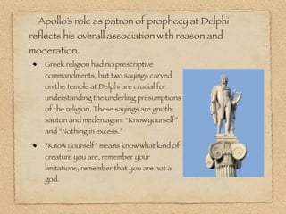 Apollo’s role as patron of prophecy at Delphi
reflects his overall association with reason and
moderation.
Greek religion had no prescriptive
commandments, but two sayings carved
on the temple at Delphi are crucial for
understanding the underling presumptions
of the religion. These sayings are gnothi
sauton and meden agan: “Know yourself”
and “Nothing in excess.”
“Know yourself” means know what kind of
creature you are, remember your
limitations, remember that you are not a
god.
 