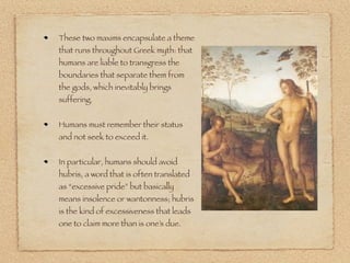 These two maxims encapsulate a theme
that runs throughout Greek myth: that
humans are liable to transgress the
boundaries that separate them from
the gods, which inevitably brings
suffering.
Humans must remember their status
and not seek to exceed it.
In particular, humans should avoid
hubris, a word that is often translated
as “excessive pride” but basically
means insolence or wantonness; hubris
is the kind of excessiveness that leads
one to claim more than is one’s due.
 