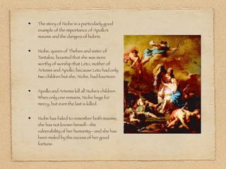 The story of Niobe is a particularly good
example of the importance of Apollo’s
maxims and the dangers of hubris.
Niobe, queen of Thebes and sister of
Tantalos, boasted that she was more
worthy of worship that Leto, mother of
Artemis and Apollo, because Leto had only
two children but she, Niobe, had fourteen.
Apollo and Artemis kill all Niobe’s children.
When only one remains, Niobe begs for
mercy, but even the last is killed.
Niobe has failed to remember both maxims;
she has not known herself--the
vulnerability of her humanity--and she has
been misled by the excess of her good
fortune.
 
