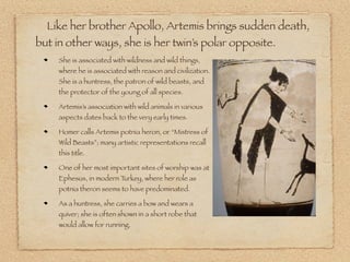 She is associated with wildness and wild things,
where he is associated with reason and civilization.
She is a huntress, the patron of wild beasts, and
the protector of the young of all species.
Artemis’s association with wild animals in various
aspects dates back to the very early times.
Homer calls Artemis potnia heron, or “Mistress of
Wild Beasts”; many artistic representations recall
this title.
One of her most important sites of worship was at
Ephesus, in modern Turkey, where her role as
potnia theron seems to have predominated.
As a huntress, she carries a bow and wears a
quiver; she is often shown in a short robe that
would allow for running.
Like her brother Apollo, Artemis brings sudden death,
but in other ways, she is her twin’s polar opposite.
 