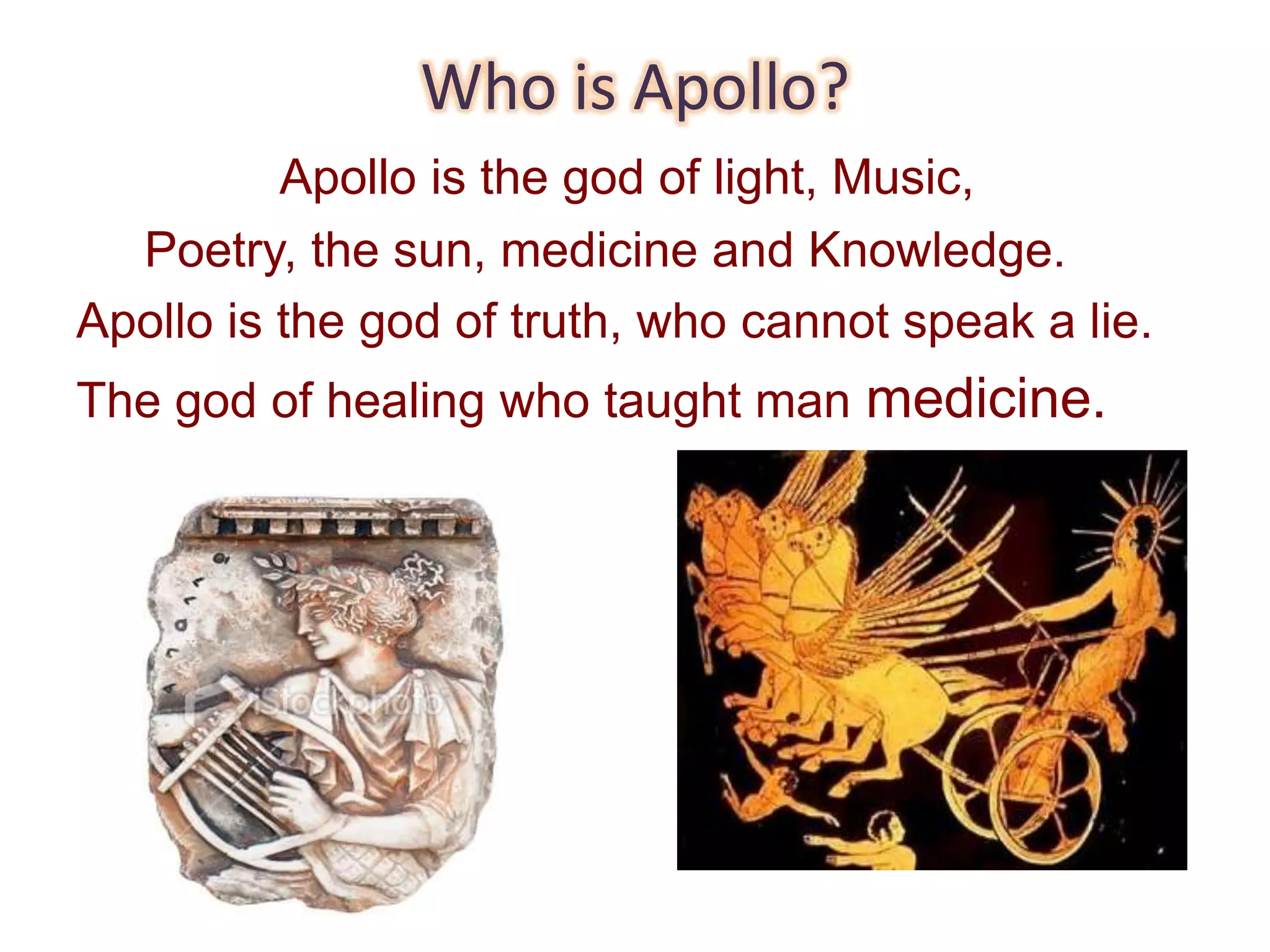 Who is Apollo?
Apollo is the god of light, Music,
Poetry, the sun, medicine and Knowledge.
Apollo is the god of truth, who cannot speak a lie.
The god of healing who taught man medicine.