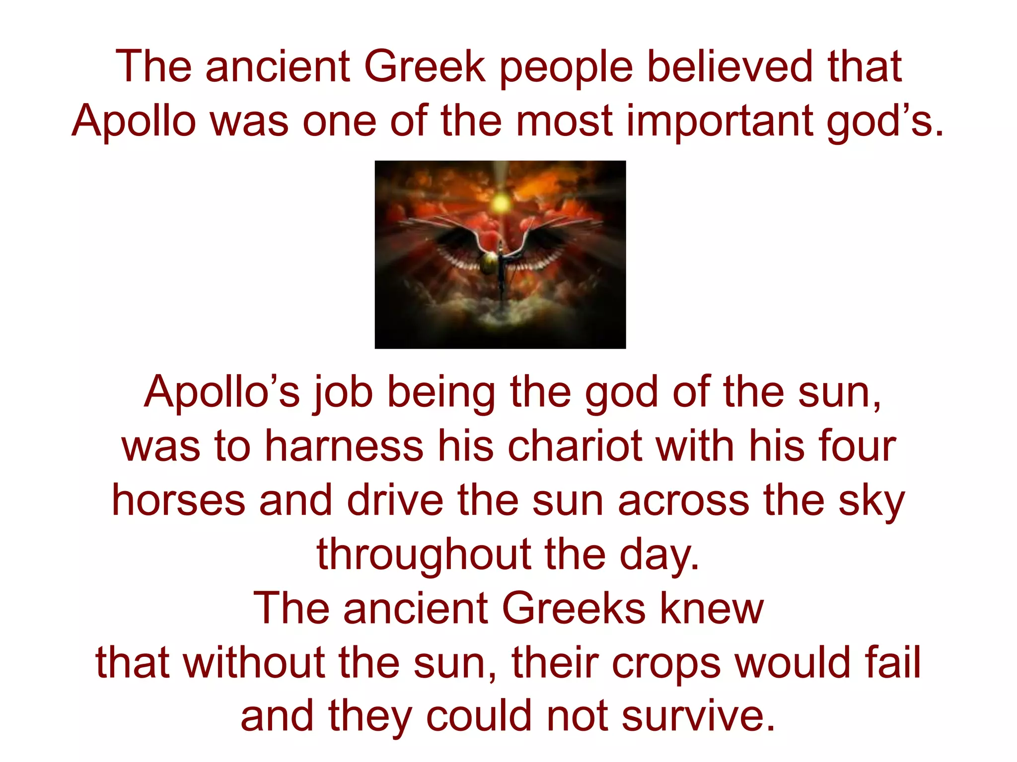 The ancient Greek people believed that
Apollo was one of the most important god’s.
Apollo’s job being the god of the sun,
was to harness his chariot with his four
horses and drive the sun across the sky
throughout the day.
The ancient Greeks knew
that without the sun, their crops would fail
and they could not survive.