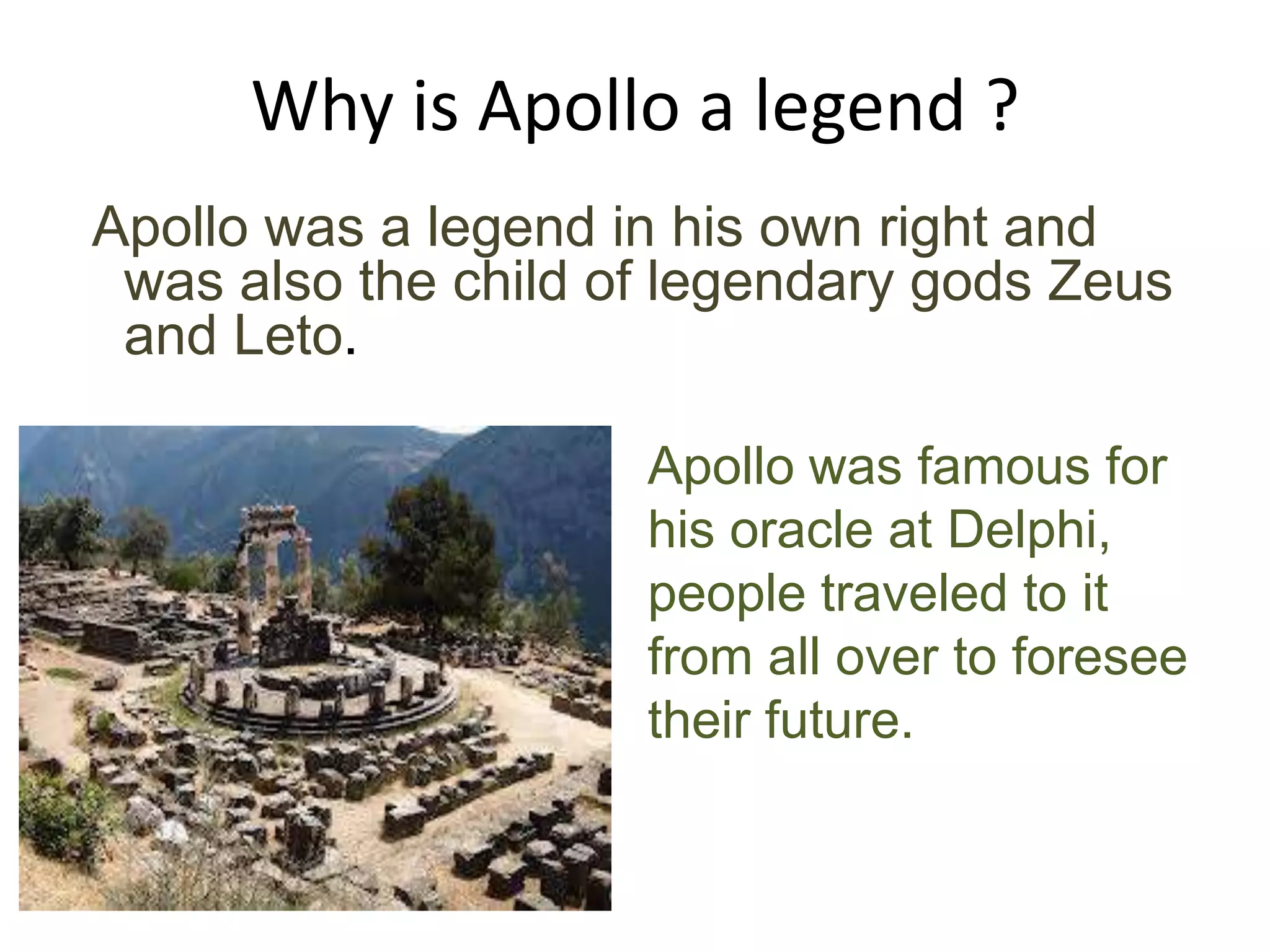 Why is Apollo a legend ?
Apollo was a legend in his own right and
was also the child of legendary gods Zeus
and Leto.
Apollo was famous for
his oracle at Delphi,
people traveled to it
from all over to foresee
their future.