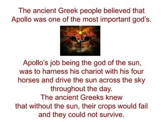 The ancient Greek people believed that
Apollo was one of the most important god’s.
Apollo’s job being the god of the sun,
was to harness his chariot with his four
horses and drive the sun across the sky
throughout the day.
The ancient Greeks knew
that without the sun, their crops would fail
and they could not survive.
 