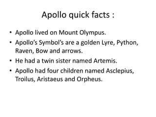 Apollo quick facts :
• Apollo lived on Mount Olympus.
• Apollo’s Symbol’s are a golden Lyre, Python,
Raven, Bow and arrows.
• He had a twin sister named Artemis.
• Apollo had four children named Asclepius,
Troilus, Aristaeus and Orpheus.
 