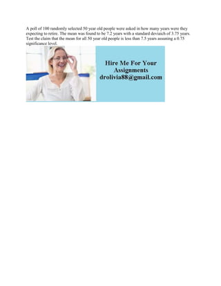 A poll of 100 randomly selected 50 year old people were asked in how many years were they
expecting to retire. The mean was found to be 7.2 years with a standard deviaich of 3.75 years.
Test the claim that the mean for all 50 year old people is less than 7.5 years assuning a 0.75
significance level.
 