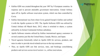 • Galileo GDS was created throughout the year 1987 by 9 European countries. In
response and to prevent attainable government intervention, United Airlines
spun off its Apollo software reservation system, which was then controlled by
Covia.
• Galileo International was born when Covia gained Europe's Galileo and unified
it with the Apollo systems in 1992. The Apollo Software GDS was utilized by
United Airlines till March three, 2012, when it switched to shares, a system
utilized by its former Continental Airlines subsidiary.
• Apollo Software remains utilized by Galileo international agency customers in
several countries just like the United States, Canada, Mexico, and Japan.
• Travel agencies historically relied on Apollo GDS for services, products, and
rates in order to provide travel-related services to the top customers.
• Thus, an Apollo GDS can link services, rates, and bookings consolidating
products and services across travel sectors: i.e., airline reservations.
 