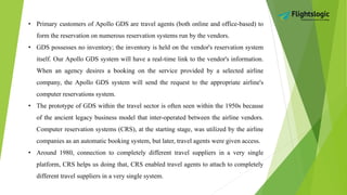 • Primary customers of Apollo GDS are travel agents (both online and office-based) to
form the reservation on numerous reservation systems run by the vendors.
• GDS possesses no inventory; the inventory is held on the vendor's reservation system
itself. Our Apollo GDS system will have a real-time link to the vendor's information.
When an agency desires a booking on the service provided by a selected airline
company, the Apollo GDS system will send the request to the appropriate airline's
computer reservations system.
• The prototype of GDS within the travel sector is often seen within the 1950s because
of the ancient legacy business model that inter-operated between the airline vendors.
Computer reservation systems (CRS), at the starting stage, was utilized by the airline
companies as an automatic booking system, but later, travel agents were given access.
• Around 1980, connection to completely different travel suppliers in a very single
platform, CRS helps us doing that, CRS enabled travel agents to attach to completely
different travel suppliers in a very single system.
 