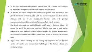 • At this time, in addition to flights were also enclosed. CRS claimed much strength
by the late 80s being thus useful to each supplier and distributor.
• In the 90s, the airline computerized reservation systems were transformed into
global distribution systems (GDS). GDS has increased a great deal from airline
alliances and has become independent business units with product
internationalization and introduction of a new product, mainly airlines.
• Our Apollo software is one such GDS that is widely used by the travel industry all
around the world for your travel bookings. Whether you want to book airline
tickets or do hotel bookings, Apollo software will do this for you. You can store
and retrieve information and conduct transactions related to air travel or different
tasks.
• If you have a travel company and are looking for companies that can develop
Apollo software for your business then FlightsLogic is that the best solution you
are trying to find.
 
