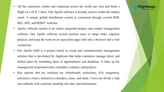• All the customers, clients and corporates across the world can view and book a
flight on a 24 X 7 basis. Our Apollo software is broadly used to widen the market
reach. A unique global distribution system is connected through several B2B,
B2C, B2E, and B2B2C websites.
• Apollo software system is an online integrated project and contact management
software. Our Apollo software system permits users to range tasks, organize
projects, and keep the team on an equivalent page with only a browser and a web
connection.
• Our Apollo GDS is a project based on cloud and communication management
solution that is developed by Applicom that helps customers manage direct and
skilled plans by reminding them of appointments and deadlines. It links up the
management of personal tasks, calendars, contacts, and projects.
• Key options that are enclosed are whiteboards, milestones, iCal integration,
interactive timers, interactive calendars, cases, and deals. Users can divide a task
into subtasks with a priority standing, due date, and attachments.
 